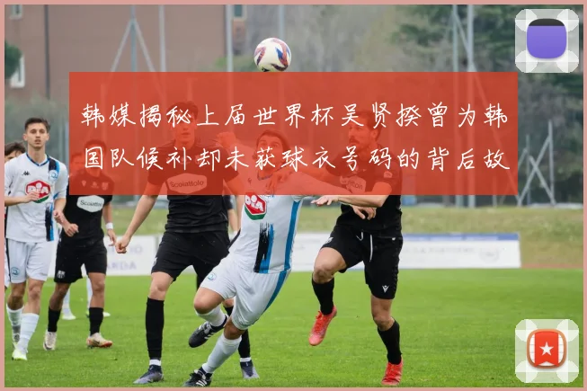 韩媒揭秘上届世界杯吴贤揆曾为韩国队候补却未获球衣号码的背后故事