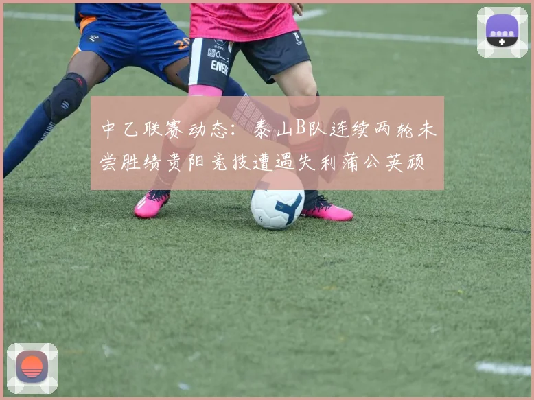 中乙联赛动态：泰山B队连续两轮未尝胜绩贵阳竞技遭遇失利蒲公英顽强战平