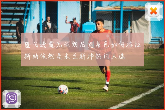 隆戈透露无论朗尼克角色如何格拉斯纳依然是米兰新帅热门人选