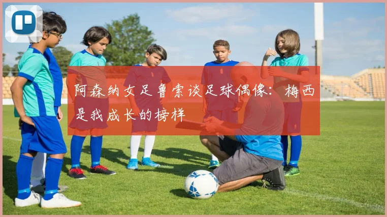 阿森纳女足鲁索谈足球偶像：梅西是我成长的榜样