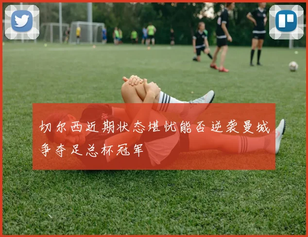 切尔西近期状态堪忧能否逆袭曼城争夺足总杯冠军