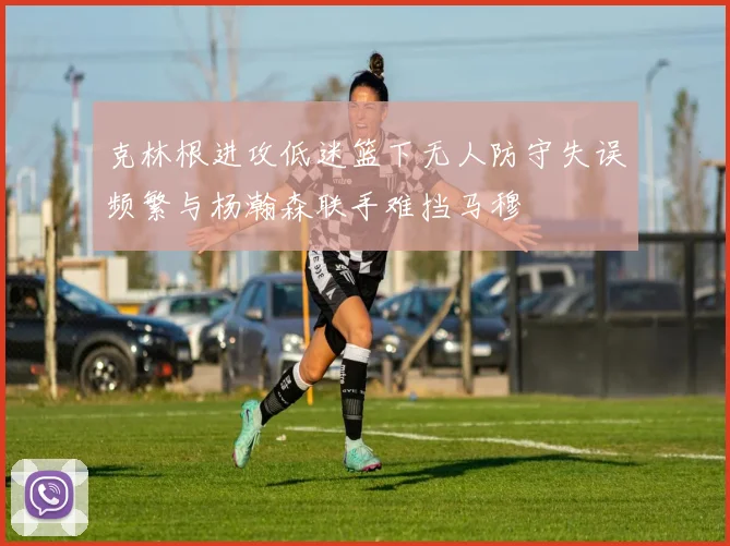 克林根进攻低迷篮下无人防守失误频繁与杨瀚森联手难挡马穆