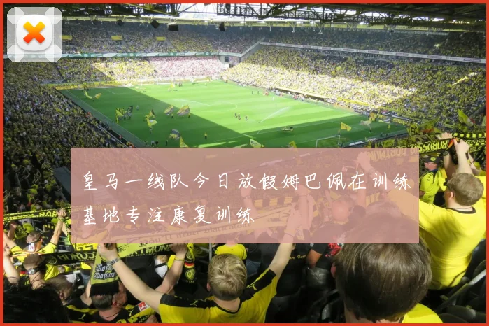 皇马一线队今日放假姆巴佩在训练基地专注康复训练