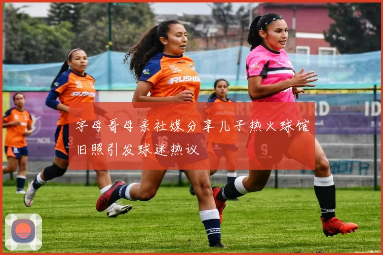 字母哥母亲社媒分享儿子热火球馆旧照引发球迷热议
