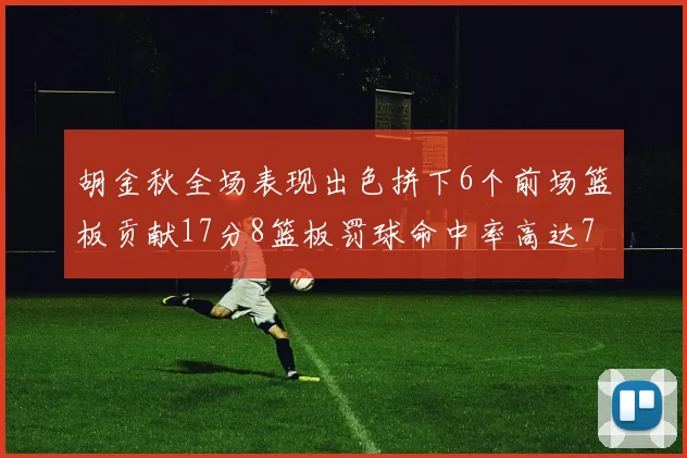 胡金秋全场表现出色拼下6个前场篮板贡献17分8篮板罚球命中率高达75