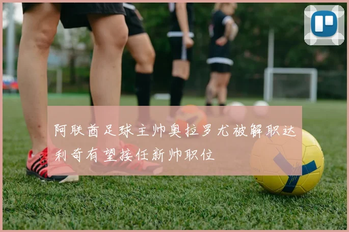 阿联酋足球主帅奥拉罗尤被解职达利奇有望接任新帅职位