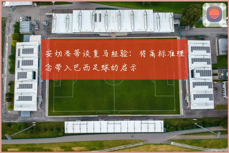 安切洛蒂谈皇马经验：将高标准理念带入巴西足球的启示