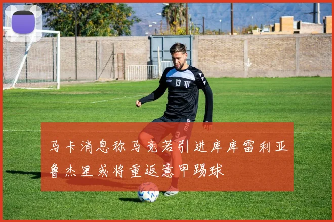 马卡消息称马竞若引进库库雷利亚鲁杰里或将重返意甲踢球