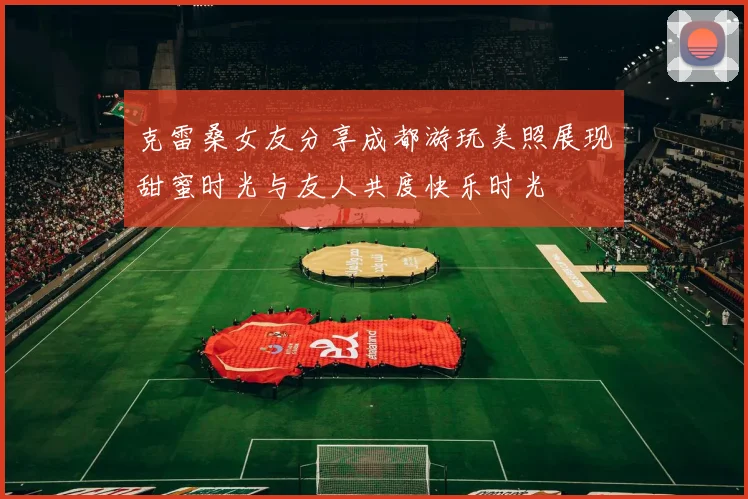 克雷桑女友分享成都游玩美照展现甜蜜时光与友人共度快乐时光